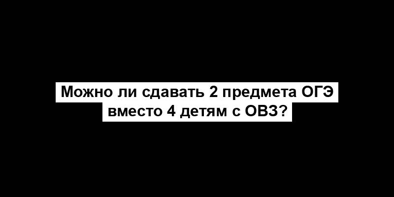 Можно ли сдавать 2 предмета ОГЭ вместо 4 детям с ОВЗ?