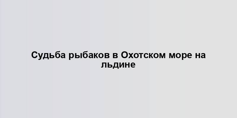 Судьба рыбаков в Охотском море на льдине