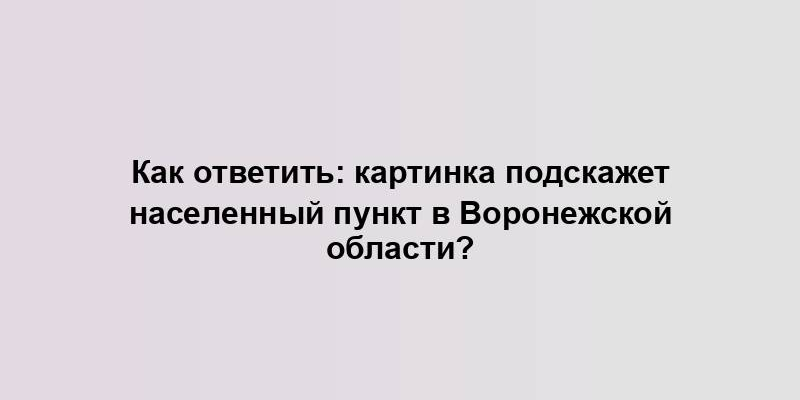 Как ответить: картинка подскажет населенный пункт в Воронежской области?