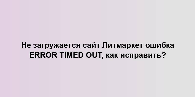 Не загружается сайт Литмаркет ошибка error timed out, как исправить?