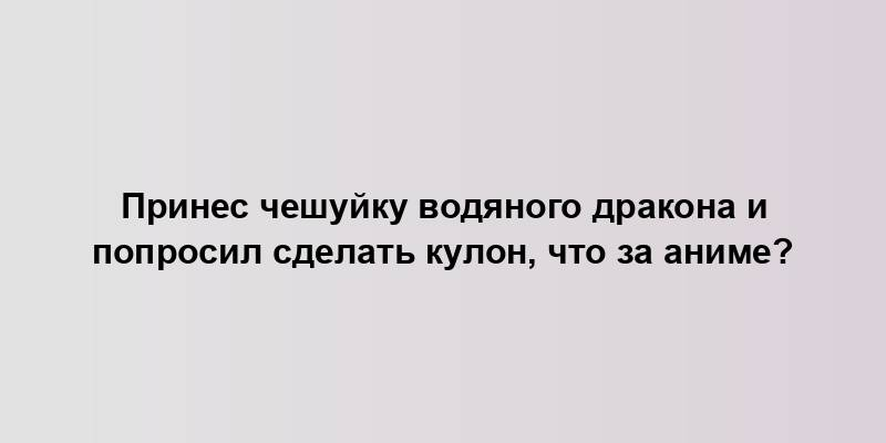 Принес чешуйку водяного дракона и попросил сделать кулон, что за аниме?