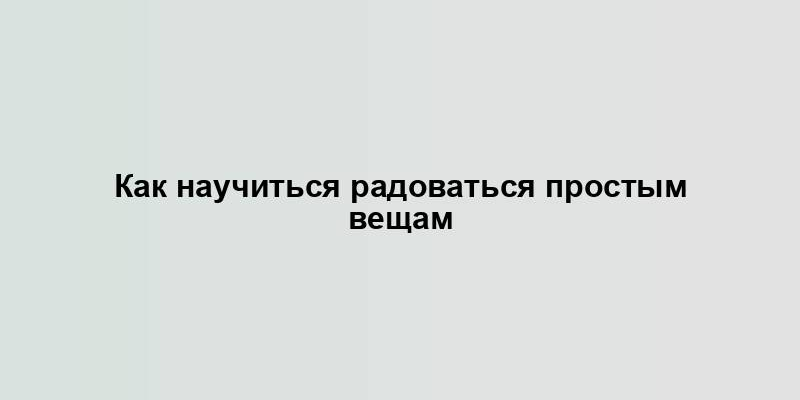 Как научиться радоваться простым вещам