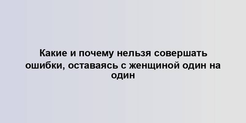 Какие и почему нельзя совершать ошибки, оставаясь с женщиной один на один