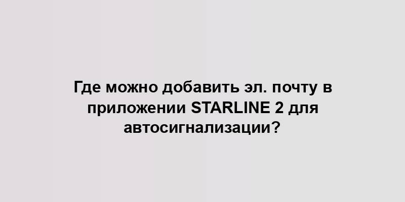 Где можно добавить эл. почту в приложении Starline 2 для автосигнализации?