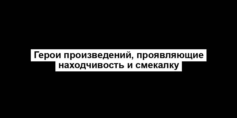 Герои произведений, проявляющие находчивость и смекалку