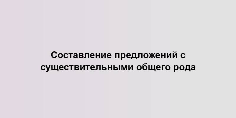 Составление предложений с существительными общего рода