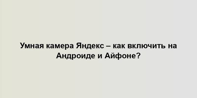 Умная камера Яндекс – как включить на Андроиде и Айфоне?