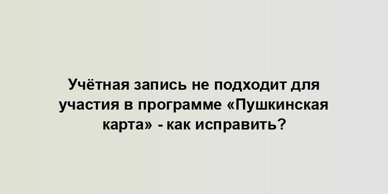 Учётная запись не подходит для участия в программе «Пушкинская карта» - как исправить?