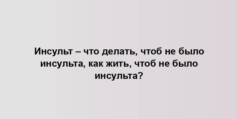 Инсульт – что делать, чтоб не было инсульта, как жить, чтоб не было инсульта?