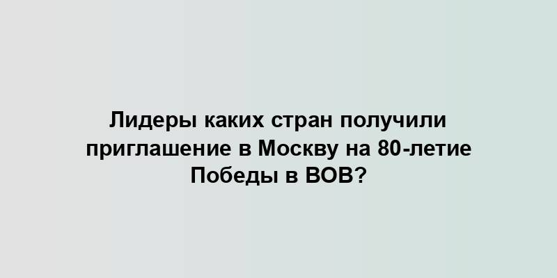 Лидеры каких стран получили приглашение в Москву на 80-летие Победы в ВОВ?