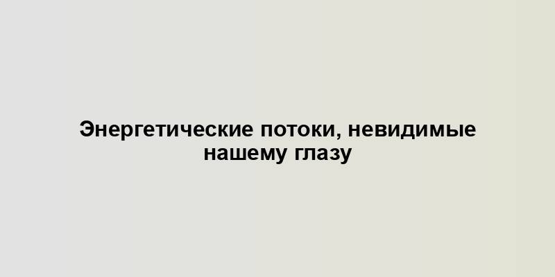 Энергетические потоки, невидимые нашему глазу