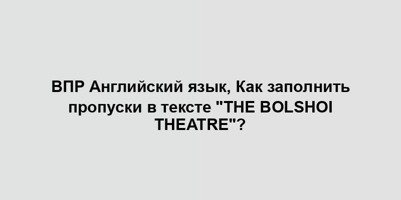 ВПР Английский язык, Как заполнить пропуски в тексте "The Bolshoi Theatre"?