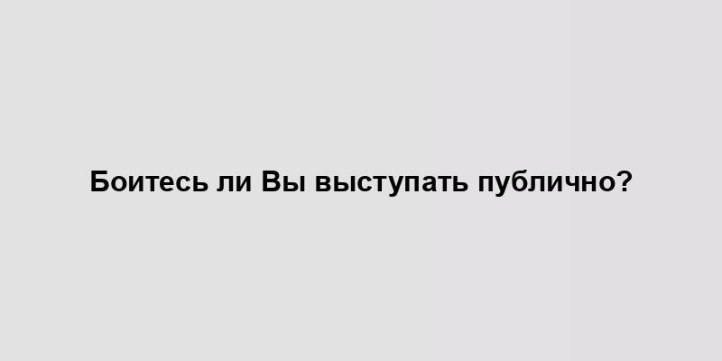 Боитесь ли Вы выступать публично?