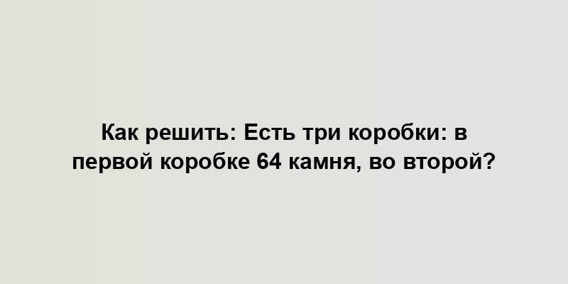 Как решить: Есть три коробки: в первой коробке 64 камня, во второй?