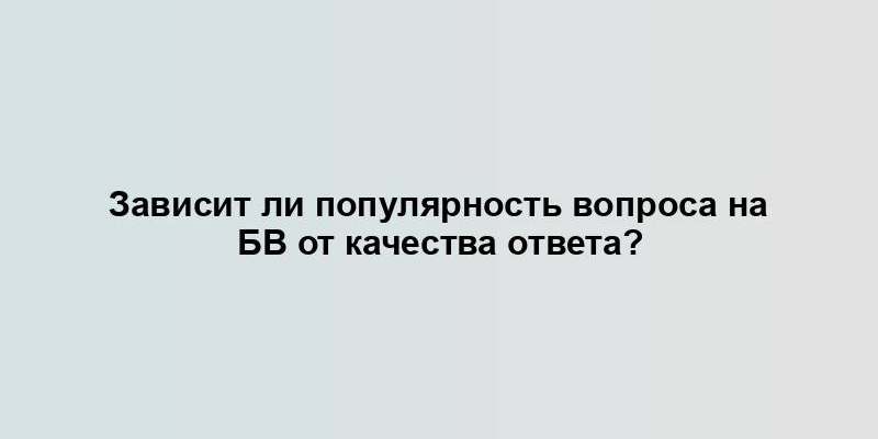 Зависит ли популярность вопроса на БВ от качества ответа?