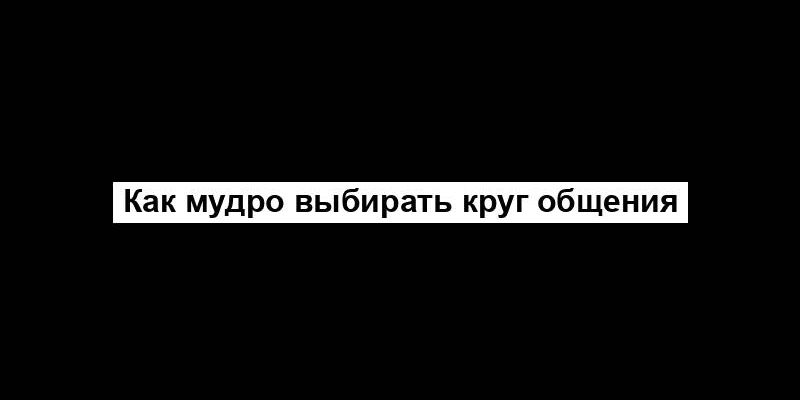 Как мудро выбирать круг общения