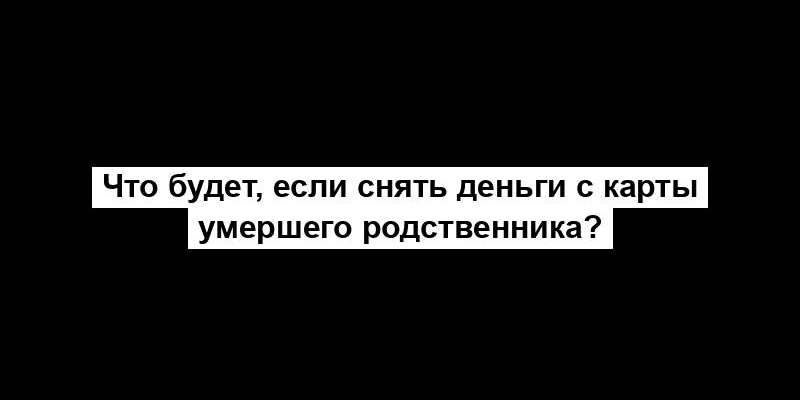 Что будет, если снять деньги с карты умершего родственника?