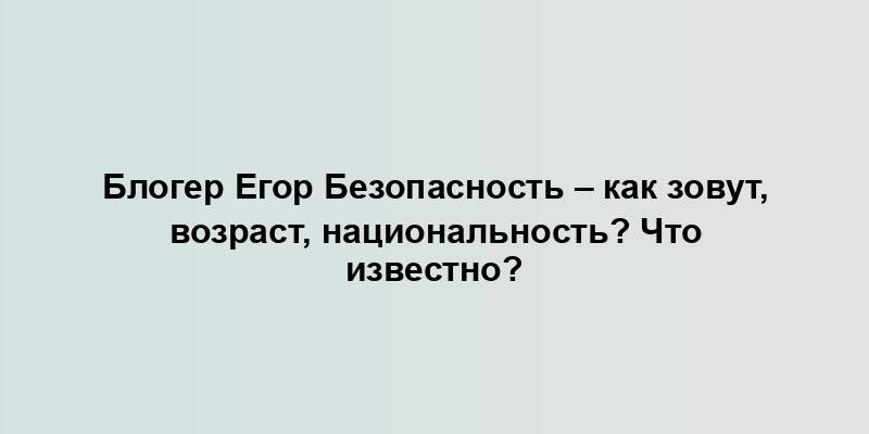 Блогер Егор Безопасность – как зовут, возраст, национальность? Что известно?