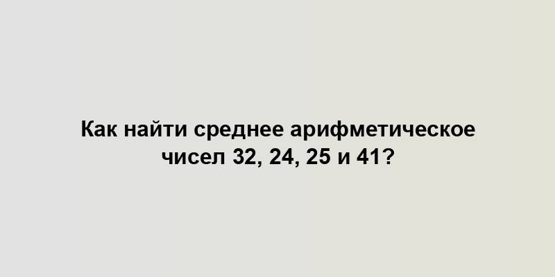 Как найти среднее арифметическое чисел 32, 24, 25 и 41?