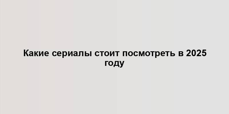 Какие сериалы стоит посмотреть в 2025 году