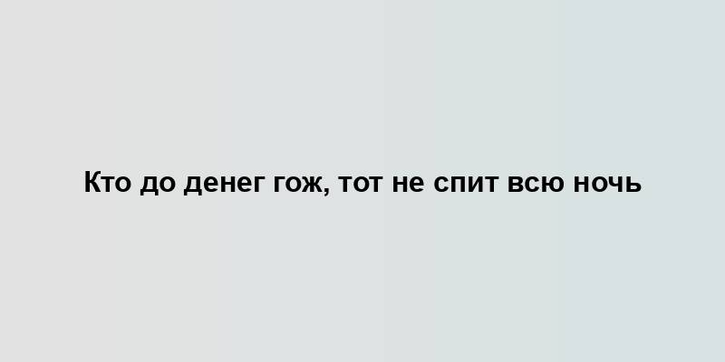 Кто до денег гож, тот не спит всю ночь