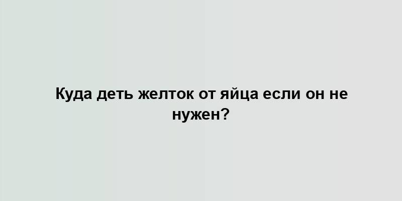 Куда деть желток от яйца если он не нужен?