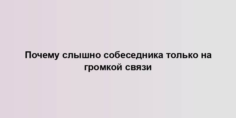 Почему слышно собеседника только на громкой связи