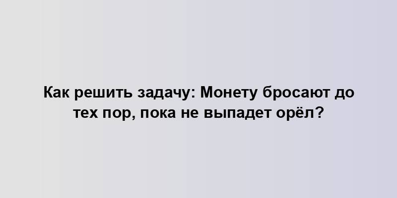 Как решить задачу: Монету бросают до тех пор, пока не выпадет орёл?