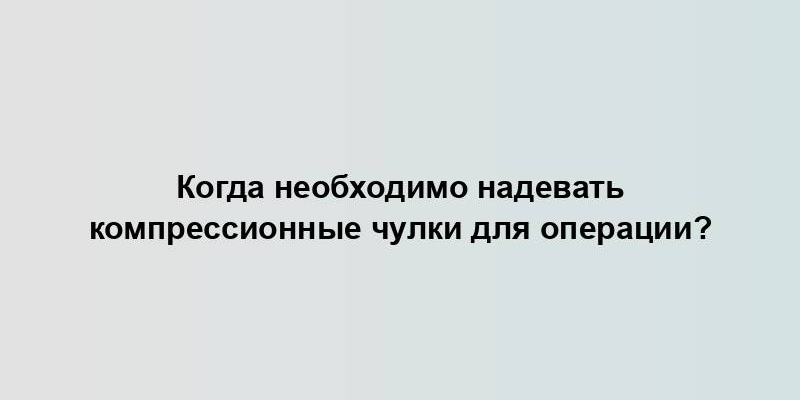 Когда необходимо надевать компрессионные чулки для операции?