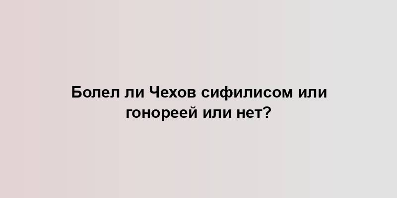 Болел ли Чехов сифилисом или гонореей или нет?