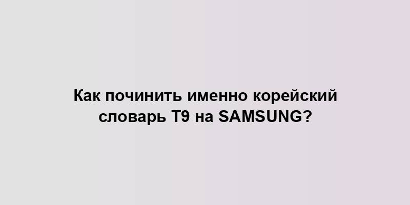 Как починить именно корейский словарь Т9 на Samsung?