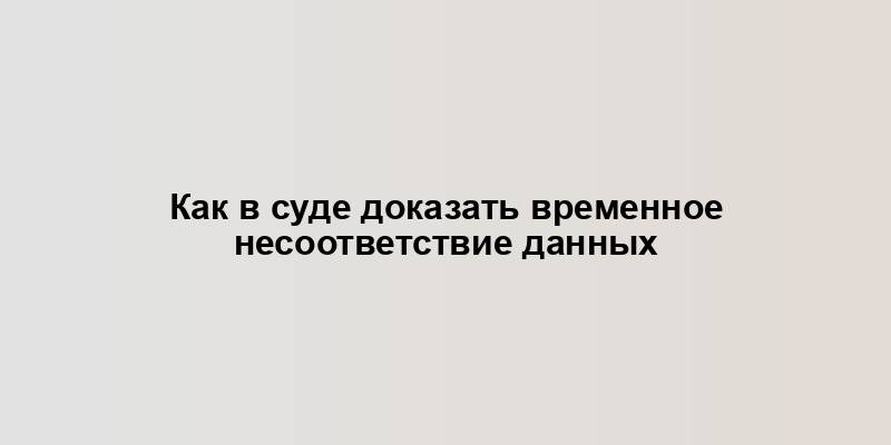 Как в суде доказать временное несоответствие данных