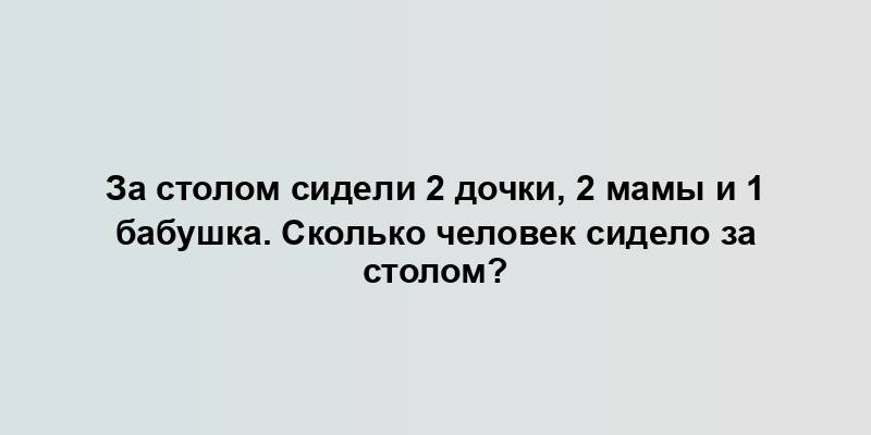 За столом сидели 2 дочки, 2 мамы и 1 бабушка. Сколько человек сидело за столом?