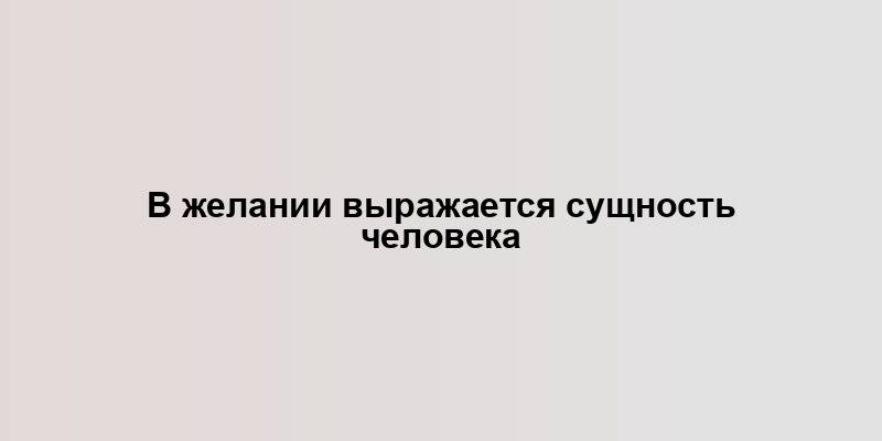 В желании выражается сущность человека