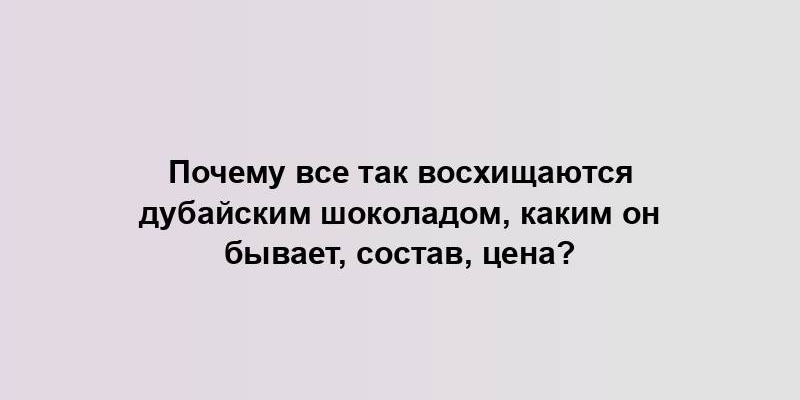 Почему все так восхищаются дубайским шоколадом, каким он бывает, состав, цена?