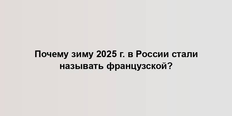 Почему зиму 2025 г. в России стали называть французской?