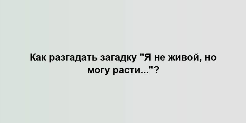 Как разгадать загадку "Я не живой, но могу расти..."?