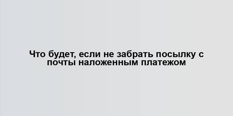 Что будет, если не забрать посылку с почты наложенным платежом