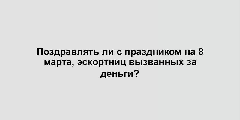 Поздравлять ли с праздником на 8 марта, эскортниц вызванных за деньги?